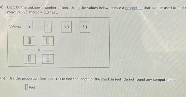 Let x be the unknown number of feet. Using the values below, create a proportion that can be used to find 
conversion 1 meter =3.3 feet. 
Values: x 1 3.3 5.1
 □ /□   □  = □ /□  
overline □ 
(b) Use the proportion from part (a) to find the length of the shark in feet. Do not round any computations.
feet