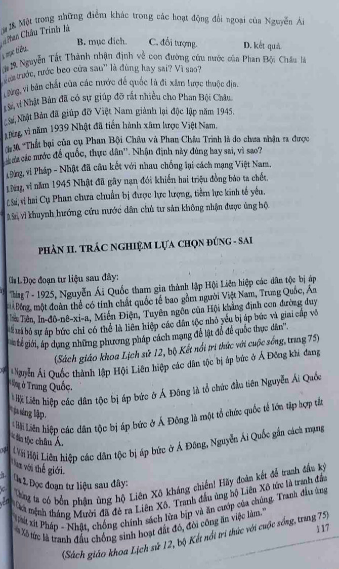Một trong những điểm khác trong các hoạt động đối ngoại của Nguyễn Ái
Phan Châu Trinh là
L mục tiêu.
B. mục dich. C. đối tượng. D. kết quả.
19. Nguyễn Tất Thành nhận định về con đường cứu nước của Phan Bội Châu là
trưừa trước, rước beo cửa sau' là đúng hay sai? Vì sao?
Đùng, vì bản chất của các nước đế quốc là đi xâm lược thuộc địa.
Si, vì Nhật Bản đã có sự giúp đỡ rất nhiều cho Phan Bội Châu.
Nhà Nhật Bản đã giúp đỡ Việt Nam giành lại độc lập năm 1945.
Đùng, vì năm 1939 Nhật đã tiến hành xâm lược Việt Nam.
T 30, 'Thất bại của cụ Phan Bội Châu và Phan Châu Trinh là do chưa nhận ra được
của các nước đế quốc, thực dân''. Nhận định này đúng hay sai, vì sao?
Đảng, vì Pháp - Nhật đã câu kết với nhau chống lại cách mạng Việt Nam.
B Đáng, vì năm 1945 Nhật đã gây nạn đói khiến hai triệu đồng bào ta chết,
C Ssi, vì) hai Cụ Phan chưa chuẩn bị được lực lượng, tiềm lực kinh tế yếu.
D, Sai, vì khuynh hướng cứu nước dân chủ tư sản không nhận được ủng hộ.
PHÀN II. TRÁC NGHIỆM LựA CHQN ĐÚNG - SAI
Ci 1. Đọc đoạn tư liệu sau đây:
Tháng 7 - 1925, Nguyễn Ái Quốc tham gia thành lập Hội Liên hiệp các dân tộc bị áp
Ả Đông, một đoàn thể có tính chất quốc tế bao gồm người Việt Nam, Trung Quốc, An
Tiêu Tiên, In-đô-nê-xi-a, Miến Điện, Tuyên ngồn của Hội khẳng định con đường duy
# xoá bỏ sự áp bức chỉ có thể là liên hiệp các dân tộc nhỏ yếu bị áp bức và giai cấp vô
n thể giới, áp dụng những phương pháp cách mạng để lật đổ để quốc thực dân''.
(Sách giáo khoa Lịch sử 12, bộ Kết nổi trì thức với cuộc sống, trang 75)
Nguyễn Ái Quốc thành lập Hội Liên hiệp các dân tộc bị áp bức ở Á Đông khi đang
* ng ở Trung Quốc.
* Hội Liên hiệp các dân tộc bị áp bức ở Á Đông là tổ chức đầu tiên Nguyễn Ái Quốc
ta sáng lập.
# Hội Liên hiệp các dân tộc bị áp bức ở Á Đông là một tổ chức quốc tế lớn tập hợp tắt
dân tộc châu Á.
oạ Với Hội Liên hiệp các dân tộc bị áp bức ở Á Đông, Nguyễn Ái Quốc gắn cách mạng
Nam với thế giới.
n  ộ 2 Đọc đoạn tư liệu sau đây:
Chúng tat có bổn phận ủng hộ Liên Xô kháng chiến! Hãy đoàn kết đề tranh đầu ký
yên Cách mệnh tháng Mười đã đẻ ra Liên Xô. Tranh đấu ủng hộ Liên Xô tức là tranh đầu
Phát xít Pháp - Nhật, chống chính sách lừa bịp và ăn cướp của chúng. Tranh đầu ủng
Xô tức là tranh đấu chống sinh hoạt đắt đỏ, đòi công ăn việc làm.'''
1 17
(Sách giáo khoa Lịch sử 12, bộ Kết nổi tri thức với cuộc sống, trang 75)