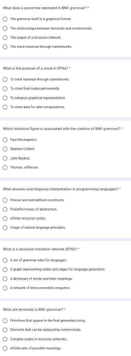 What does a parse tree represent in BNF grammar? *
The grammar itself in a graphical format.
The relationships between terminals and nonterminals.
The output of a recursive network.
The stack traversal through subnetworks.
What is the purpose of a stack in RTNs? *
To track traversal through subnetworks.
To store final nodes permanently.
To enhance graphical representation.
To store data for later computations.
Which historical figure is associated with the creation of BNF grammar? *
Paul Mockapetris.
Stephen Colbert.
John Backus.
Thomas Jefferson.
What ensures unambiguous interpretation in programming languages? *
Precise and well-defined constructs.
Powerful means of abstraction.
Infinite recursive cycles.
Usage of natural language principles.
What is a recursive transition network (RTN)?
A set of grammar rules for languages.
A graph representing nodes and edges for language generation.
A dictionary of words and their meanings.
A network of interconnected computers.
What are terminals in BNF grammar?*
Primitives that appear in the final generated string.
Elements that can be replaced by nonterminals.
Complex nodes in recursive networks.
Infinite sets of possible meanings.