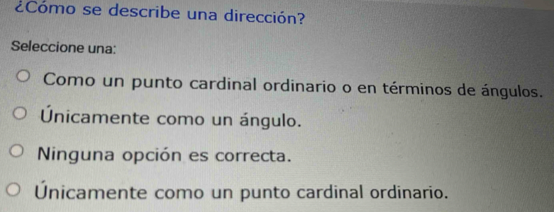 Cómo se describe una dirección?
Seleccione una:
Como un punto cardinal ordinario o en términos de ángulos.
Únicamente como un ángulo.
Ninguna opción es correcta.
Únicamente como un punto cardinal ordinario.