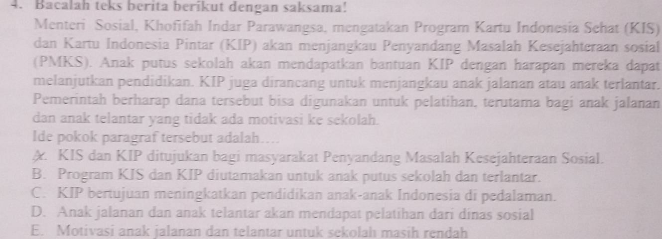 Bacalah teks berita berikut dengan saksama!
Menteri Sosial, Khofifah Indar Parawangsa, mengatakan Program Kartu Indonesia Sehat (KIS)
dan Kartu Indonesia Pintar (KIP) akan menjangkau Penyandang Masalah Kesejahteraan sosial
(PMKS). Anak putus sekolah akan mendapatkan bantuan KIP dengan harapan mereka dapat
melanjutkan pendidikan. KIP juga dirancang untuk menjangkau anak jalanan atau anak terlantar.
Pemerintah berharap dana tersebut bisa digunakan untuk pelatihan, terutama bagi anak jalanan
dan anak telantar yang tidak ada motivasi ke sekolah.
lde pokok paragraf tersebut adalah…...
A KIS dan KIP ditujukan bagi masyarakat Penyandang Masalah Kesejahteraan Sosial.
B. Program KIS dan KIP diutamakan untuk anak putus sekolah dan terlantar.
C. KIP bertujuan meningkatkan pendidikan anak-anak Indonesia di pedalaman.
D. Anak jalanan dan anak telantar akan mendapat pelatihan dari dinas sosial
E. Motivasi anak jalanan dan telantar untuk sekolah masih rendah