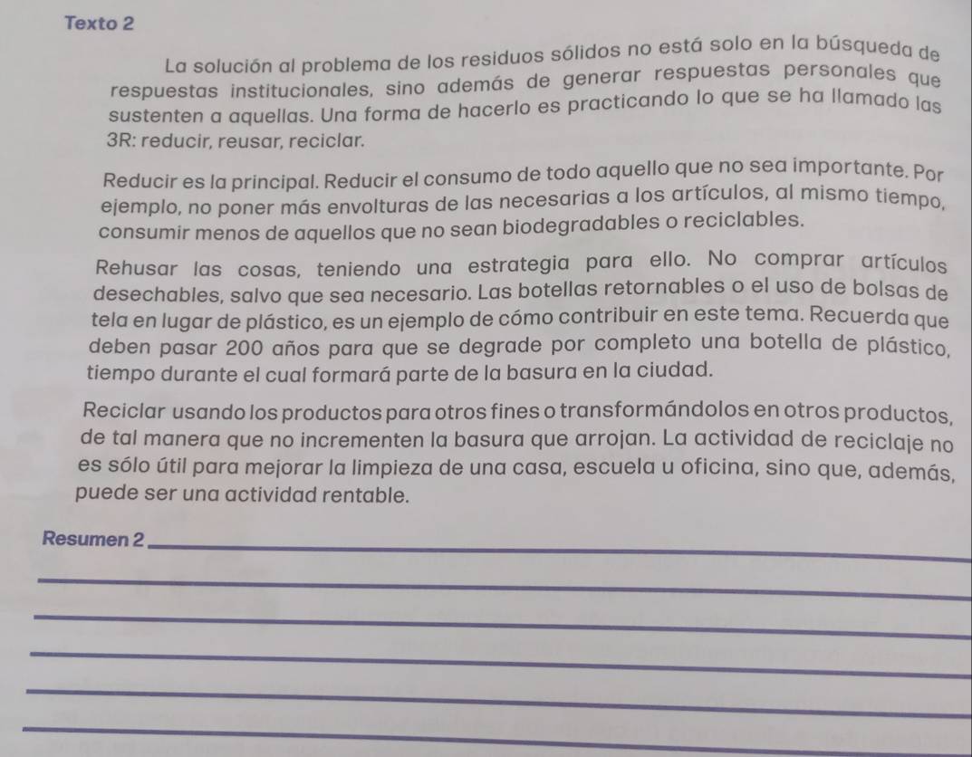 Texto 2 
La solución al problema de los residuos sólidos no está solo en la búsqueda de 
respuestas institucionales, sino además de generar respuestas personales que 
sustenten a aquellas. Una forma de hacerlo es practicando lo que se ha llamado las 
3R: reducir, reusar, reciclar. 
Reducir es la principal. Reducir el consumo de todo aquello que no sea importante. Por 
ejemplo, no poner más envolturas de las necesarias a los artículos, al mismo tiempo, 
consumir menos de aquellos que no sean biodegradables o reciclables. 
Rehusar las cosas, teniendo una estrategia para ello. No comprar artículos 
desechables, salvo que sea necesario. Las botellas retornables o el uso de bolsas de 
tela en lugar de plástico, es un ejemplo de cómo contribuir en este tema. Recuerda que 
deben pasar 200 años para que se degrade por completo una botella de plástico. 
tiempo durante el cual formará parte de la basura en la ciudad. 
Reciclar usando los productos para otros fines o transformándolos en otros productos, 
de tal manera que no incrementen la basura que arrojan. La actividad de reciclaje no 
es sólo útil para mejorar la limpieza de una casa, escuela u oficina, sino que, además, 
puede ser una actividad rentable. 
Resumen 2_ 
_ 
_ 
_ 
_ 
_