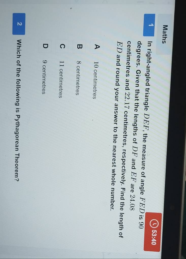 Maths
Q 53:40 
1 In right-angled triangle DEF, the measure of angle FED is 90
degrees. Given that the lengths of DF and EF are 24.08
centimetres and 22.17 centimetres, respectively. Find the length of
ED and round your answer to the nearest whole number.
A 10 centimetres
B 8 centimetres
C 11 centimetres
D 9 centimetres
2 Which of the following is Pythagorean Theorem?