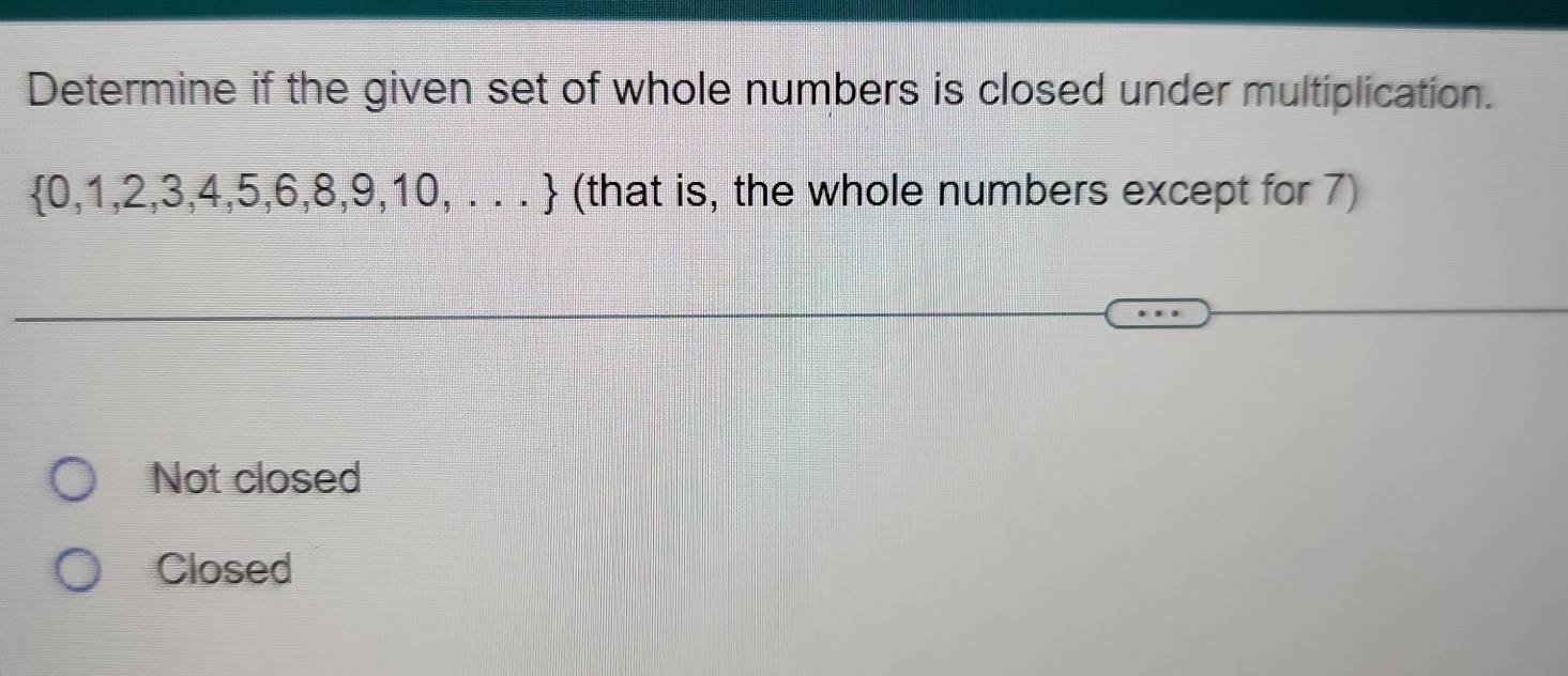 Determine if the given set of whole numbers is closed under multiplication.
 0,1,2,3,4,5,6,8,9,10,... (that is, the whole numbers except for 7)
Not closed
Closed