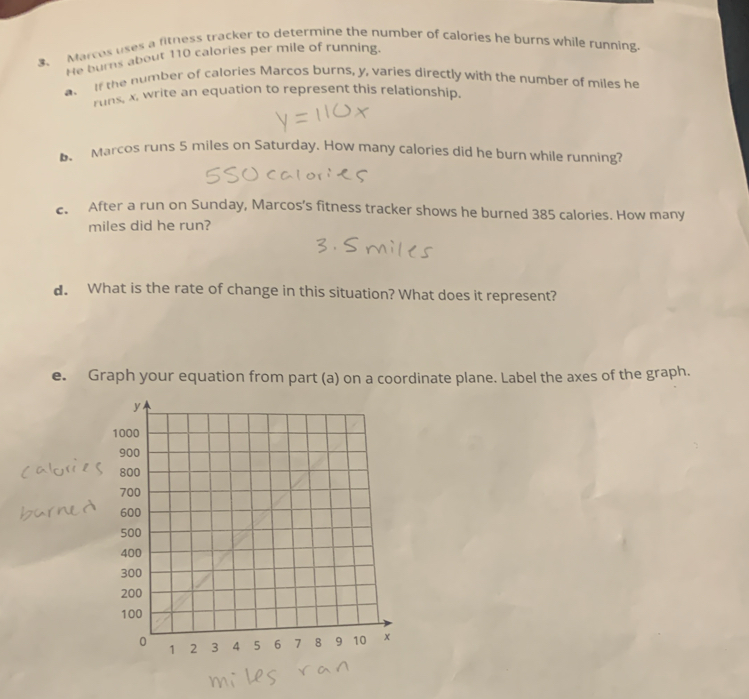 Marces uses a fitness tracker to determine the number of calories he burns while running 
He burns about 110 calories per mile of running. 
a. If the number of calories Marcos burns, y, varies directly with the number of miles he 
runs, x, write an equation to represent this relationship. 
b Marcos runs 5 miles on Saturday. How many calories did he burn while running? 
c. After a run on Sunday, Marcos’s fitness tracker shows he burned 385 calories. How many
miles did he run? 
d. What is the rate of change in this situation? What does it represent? 
e. Graph your equation from part (a) on a coordinate plane. Label the axes of the graph.
