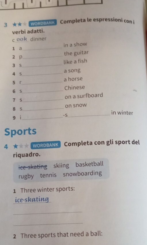 3 ★★★ 《WORDBANKCompleta le espressioni con i 
verbi adatti. 
c ook dinner 
1 a_ in a show 
2 p_ 
the guitar 
3 s_ like a fish 
4 S 
_ 
a song 
5 r_ a horse 
6 S_ Chinese 
on a surfboard 
7 S_ 
8 s_ on snow 
gài_ 
-S_ 
in winter 
Sports 
4 WORDBANK Completa con gli sport del 
riquadro. 
ice-skating skiing basketball 
rugby tennis snowboarding 
1 Three winter sports: 
ice-skating 
_ 
_ 
2 Three sports that need a ball: