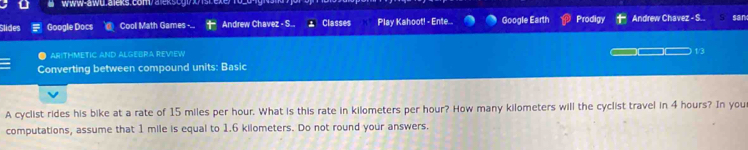 www-awu.aleks.com/ aleksog!70srexe 
Slides Google Docs Cool Math Games Andrew Chavez - S., Classes Play Kahoot! - Ente... Google Earth Prodigy Andrew Chavez - S.. san 
ARITHMETIC AND ALGEBRA REVIEW 1/3 
Converting between compound units: Basic 
A cyclist rides his bike at a rate of 15 miles per hour. What is this rate in kilometers per hour? How many kilometers will the cyclist travel in 4 hours? In you 
computations, assume that 1 mile is equal to 1.6 kilometers. Do not round your answers.