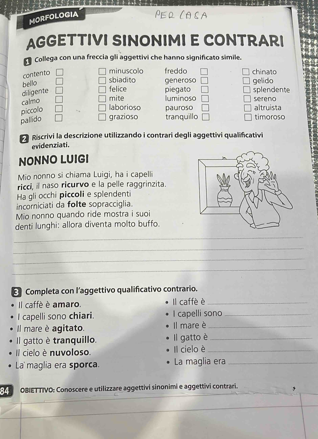 MORFOLOGIA 
AGGETTIVI SINONIMI E CONTRARI 
Collega con una freccia gli aggettivi che hanno significato simile. 
contento 
minuscolo freddo chinato 
bello 
sbiadito generoso gelido 
diligente 
felice piegato splendente 
calmo 
mite luminoso sereno 
piccolo 
laborioso pauroso altruista 
pallido 
grazioso tranquillo timoroso 
Riscrivi la descrizione utilizzando i contrari degli aggettivi qualificativi 
evidenziati. 
NONNO LUIGI 
Mio nonno si chiama Luigi, ha i capelli 
ricci, il naso ricurvo e la pelle raggrinzita. 
Ha gli occhi piccoli e splendenti 
incorniciati da folte sopracciglia. 
Mio nonno quando ride mostra i suoi 
denti lunghi: allora diventa molto buffo. 
_ 
_ 
_ 
_ 
: Completa con l’aggettivo qualificativo contrario. 
Il caffè è amaro. 
Il caffè è_ 
I capelli sono chiari. I capelli sono_ 
Il mare è agitato. Il mare è_ 
Il gatto è tranquillo. Il gatto è_ 
Il cielo è nuvoloso. 
Il cielo è_ 
La maglia era sporca. La maglia era_ 
OBIETTIVO: Conoscere e utilizzare aggettivi sinonimi e aggettivi contrari.