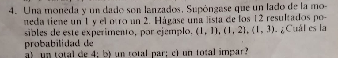 Una moneda y un dado son lanzados. Supóngase que un lado de la mo- 
neda tiene un 1 y el otro un 2. Hágase una lista de los 12 resultados po- 
sibles de este experimento, por ejemplo, (1,1), (1,2), (1,3). ¿Cuál es la 
probabilidad de 
a) un total de 4; b) un total par; c) un total impar?