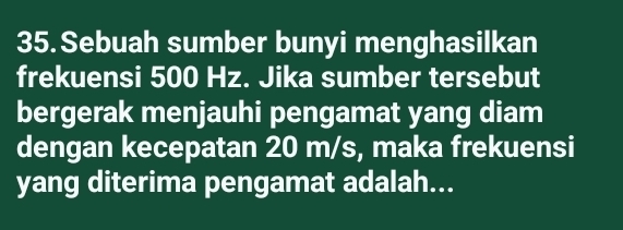 Sebuah sumber bunyi menghasilkan 
frekuensi 500 Hz. Jika sumber tersebut 
bergerak menjauhi pengamat yang diam 
dengan kecepatan 20 m/s, maka frekuensi 
yang diterima pengamat adalah...