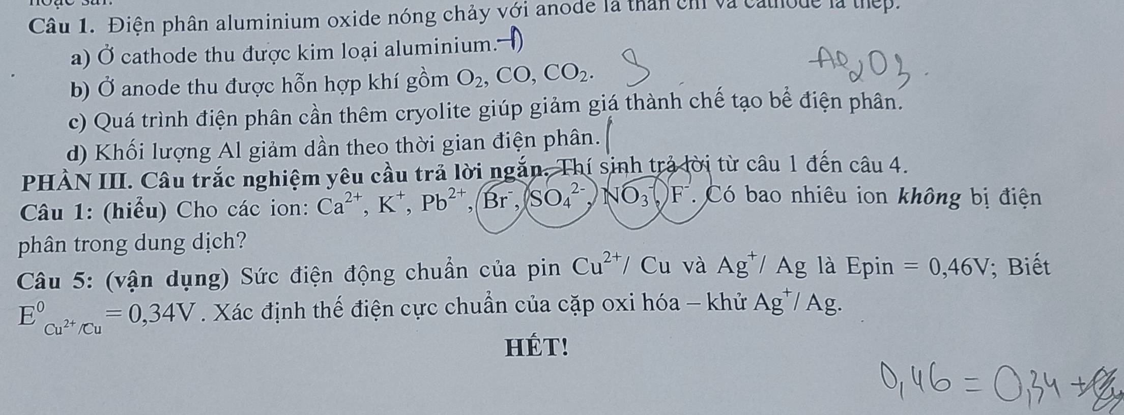 Điện phân aluminium oxide nóng chảy với anode là than cm và cathode là thep.
a) Ở cathode thu được kim loại aluminium. >
b) Ở anode thu được hỗn hợp khí gồm O_2, CO, CO_2.
c) Quá trình điện phân cần thêm cryolite giúp giảm giá thành chế tạo bể điện phân.
d) Khối lượng Al giảm dần theo thời gian điện phân.
PHÀN III. Câu trắc nghiệm yêu cầu trả lời ngắn. Thí sinh trả lời từ câu 1 đến câu 4.
Câu 1: (hiểu) Cho các ion: Ca^(2+), K^+, Pb^(2+), Br^-,(SO_4^((2-),NO_3^)F^-) Có bao nhiêu ion không bị điện
phân trong dung dịch?
Câu 5: (vận dụng) Sức điện động chuẩn của pinCu^(2+)/Cu và Ag^+/Ag là Epin =0,46V; Biết
E_Cu^(2+)/Cu^circ =0,34V. Xác định thế điện cực chuẩn của cặp oxi hóa - khử Ag^+/ Ag.
HÉT!