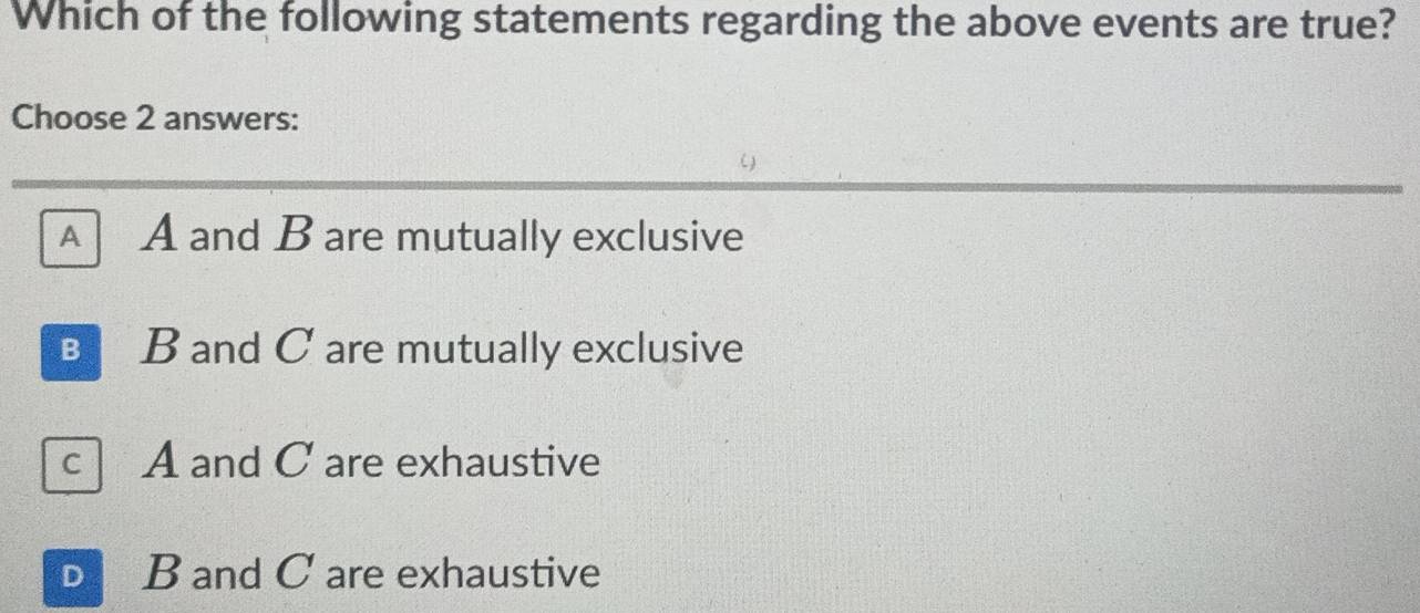 Which of the following statements regarding the above events are true?
Choose 2 answers:
()
A A and B are mutually exclusive
B B and C are mutually exclusive
c A and C are exhaustive
D B and C are exhaustive