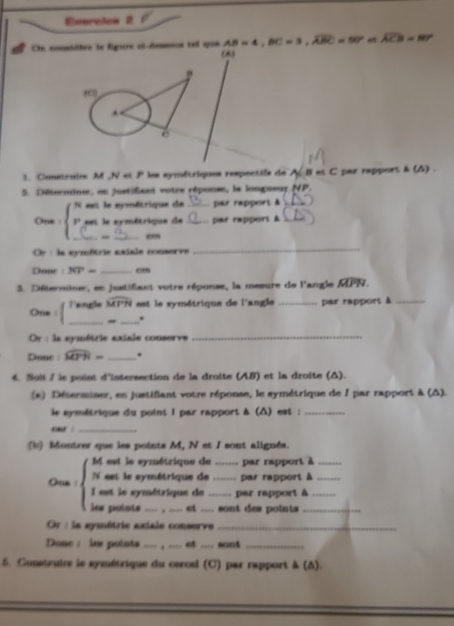 Everctos 2 
On comsidère la figure el-dessous tel que AB=4, BC=3, widehat A_1ABC=50 overline ACB=80°
1. Constraire M Nrightarrow P les symétriques respectifs de A B as C par rapport & (A) . 
5. Déterniner, en justifiant votre réponse, la longueur NP. 
eet le aymétrique de par rapport & 
_ 
One : beginarrayl n riendarray. eet le cymétrique de __par rapport A__ 
_e” 
Or : la eymétrie axiale commorve 
_ 
Donr : overline NP= _ cm. Déterminer, en justifant votre réponse, la mesure de l'angle MPN. 
One Tangle widehat MPN est le symétrique de l'angle _par rapport à_ 
__" 
Or : la symétrie axiale conserve_ 
Donc : widehat MTN= _. 
4. Soii / is point d'intersection de la droite (AB) et la droite (△). 
(s) Determiner, en justifiant votre réponse, le symétrique de 1 par rapport à (△). 
le symétrique du point I par rapport à (△) est :_ 
ouf !_ 
b) Montzer que les points M, N et I sont alignés. 
M est le symétrique de _par rapport à_ 
N est le symétrique de _par rapport à_ 
One : I est le symétrique de _par rapport à_ 
los polots _, ____ et ___. sont des points_ 
Or : la gymétrie axiale conserve_ 
Done: les points _ . et ... sons 
5. Construire le symétrique du cercel (C) par rapport à (Δ).