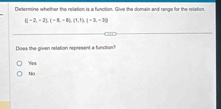 Determine whether the relation is a function. Give the domain and range for the relation
 (-2,-2),(-8,-8),(1,1),(-3,-3)
Does the given relation represent a function?
Yes
No