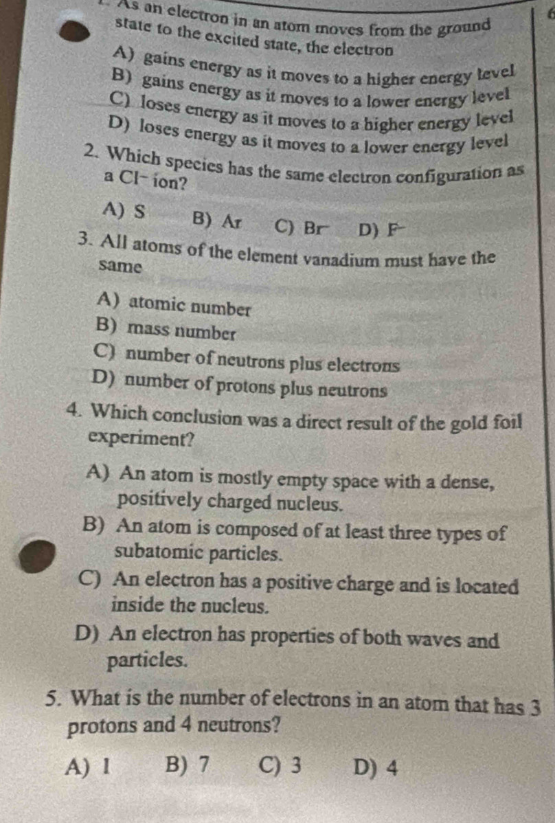 As an electron in an atom moves from the ground
state to the excited state, the electron
A) gains energy as it moves to a higher energy level
B) gains energy as it moves to a lower energy level
C) loses energy as it moves to a higher energy level
D) loses energy as it moves to a lower energy level
2. Which species has the same electron configuration as
a Cl- ion?
A) S B) Ar C) Br D) F
3. All atoms of the element vanadium must have the
same
A) atomic number
B) mass number
C) number of neutrons plus electrons
D) number of protons plus neutrons
4. Which conclusion was a direct result of the gold foil
experiment?
A) An atom is mostly empty space with a dense,
positively charged nucleus.
B) An atom is composed of at least three types of
subatomic particles.
C) An electron has a positive charge and is located
inside the nucleus.
D) An electron has properties of both waves and
particles.
5. What is the number of electrons in an atom that has 3
protons and 4 neutrons?
A) I B) 7 C) 3 D) 4