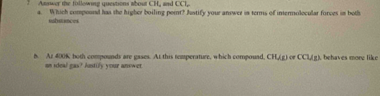 Answer the following questions about CH , and CCl_n
a. Which compound has the higher boiling point? Justify your answer in terms of intermolecular forces in both 
substances 
b At 400K both compounds are gases. At this temperature, which compound, CH_4(g) or CCl_4(g) , behaves more like 
an ideal gas? Justify your answer.