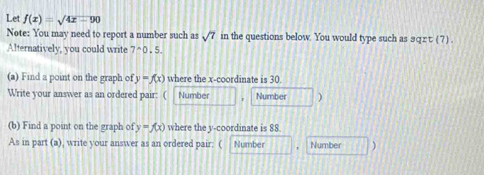 Let f(x)=sqrt(4x-90)
Note: You may need to report a number such as sqrt(7) in the questions below. You would type such as ョqrτ (7) . 
Alternatively, you could write 7^(wedge)0.5. 
(a) Find a point on the graph of y=f(x) where the x-coordinate is 30. 
Write your answer as an ordered pair: ( Number 1 Number ) 
(b) Find a point on the graph of y=f(x) where the y-coordinate is 88. 
As in part (a), write your answer as an ordered pair: ( Number ， Number )