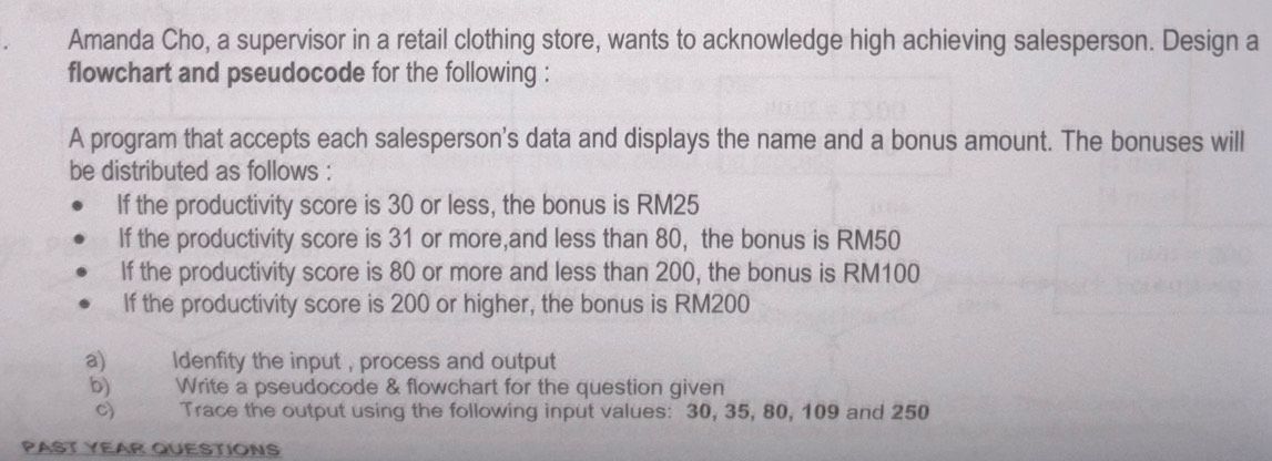 Amanda Cho, a supervisor in a retail clothing store, wants to acknowledge high achieving salesperson. Design a 
flowchart and pseudocode for the following : 
A program that accepts each salesperson's data and displays the name and a bonus amount. The bonuses will 
be distributed as follows : 
If the productivity score is 30 or less, the bonus is RM25
If the productivity score is 31 or more,and less than 80, the bonus is RM50
If the productivity score is 80 or more and less than 200, the bonus is RM100
If the productivity score is 200 or higher, the bonus is RM200
a) ldenfity the input , process and output 
b) Write a pseudocode & flowchart for the question given 
Trace the output using the following input values: 30, 35, 80, 109 and 250
PAST YEAR QUESTIONS