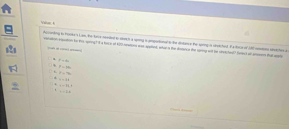 Value: 4
According to Hooke's Law, the force needed to stretch a spring is proportional to the distance the spring is stretched. If a force of 180 newtons stretches a
variation equation for this spring? If a force of 420 newtons was applied, what is the distance the spring will be stretched? Select all answers that apply
[mark all comect answers]
a F=6x
b. F=30x
c、 P=70x
d. x=14
e. x=31.5
t x=2.6
Check Answer