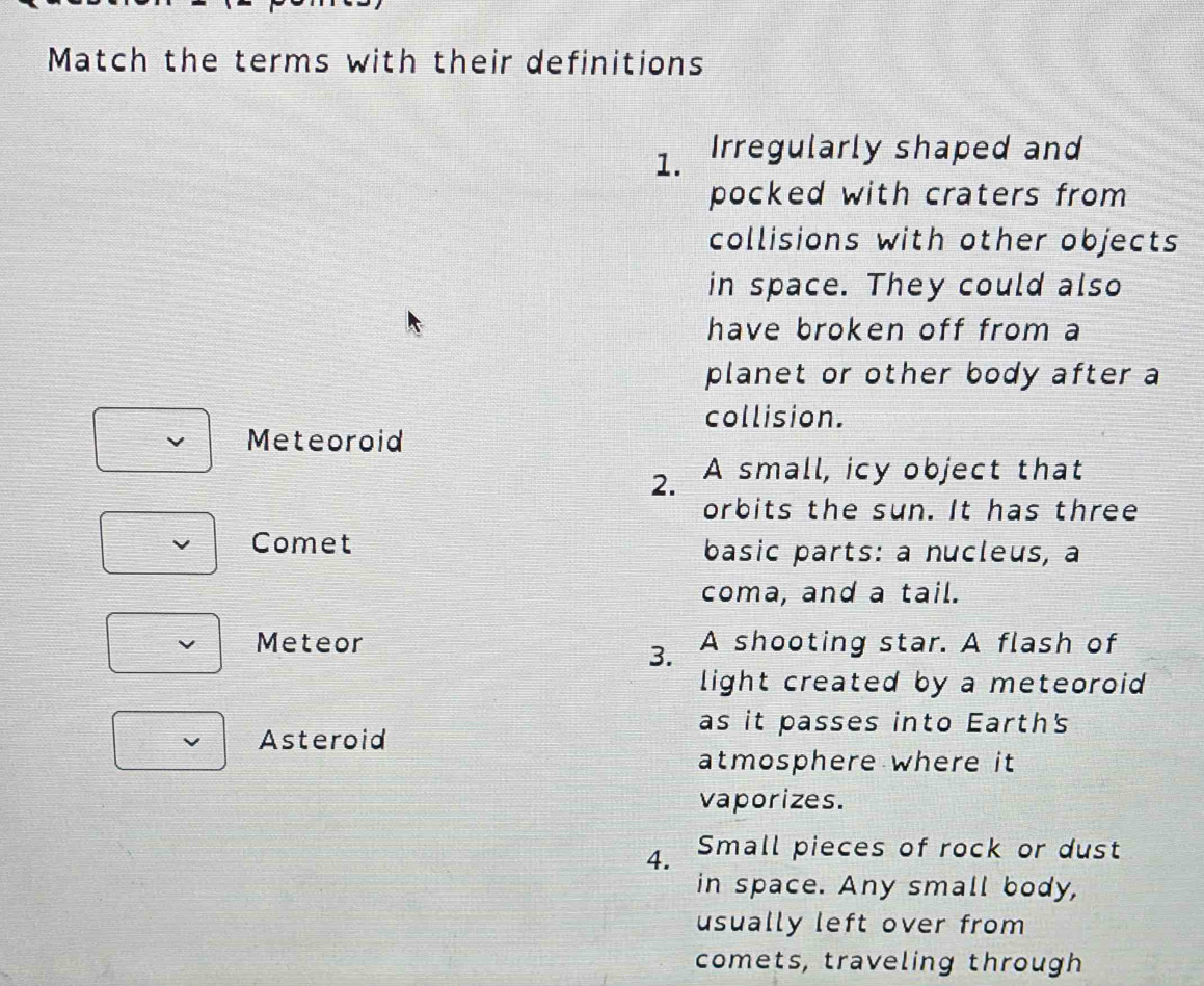 Match the terms with their definitions 
1. Irregularly shaped and 
pocked with craters from 
collisions with other objects 
in space. They could also 
have broken off from a 
planet or other body after a 
collision. 
Meteoroid 
2. A small, icy object that 
orbits the sun. It has three 
Comet basic parts: a nucleus, a 
coma, and a tail. 
Meteor A shooting star. A flash of 
3. 
light created by a meteoroid 
as it passes into Earth's 
Asteroid 
atmosphere where it 
vaporizes. 
4. Small pieces of rock or dust 
in space. Any small body, 
usually left over from 
comets, traveling through