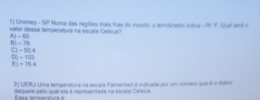 Unimep - SP Numa das regiões mais frias do mundo, o fermômetro indica -75°F Gusl see te 6
valor dessa temperatura na escala Celsius?
A) - 60
B) - 76
C) - 50.4
D) - 103
E) + 76 4.
2) UERJ Uma temperatura na escala Fahrenheit é indicada por um número que 6 6 dduro
daquele pelo qual ela é representada na escala Ceísius
Essa temperatura é