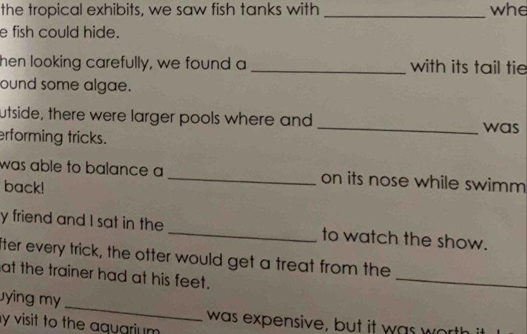 the tropical exhibits, we saw fish tanks with _whe 
e fish could hide. 
hen looking carefully, we found a _with its tail tie 
ound some algae. 
utside, there were larger pools where and _was 
erforming tricks. 
was able to balance a _on its nose while swimm 
back! 
y friend and I sat in the _to watch the show. 
_ 
fter every trick, the otter would get a treat from the 
at the trainer had at his feet. 
_ 
ying my 
was expensive, but it was wa 
y visit to the aquarium .