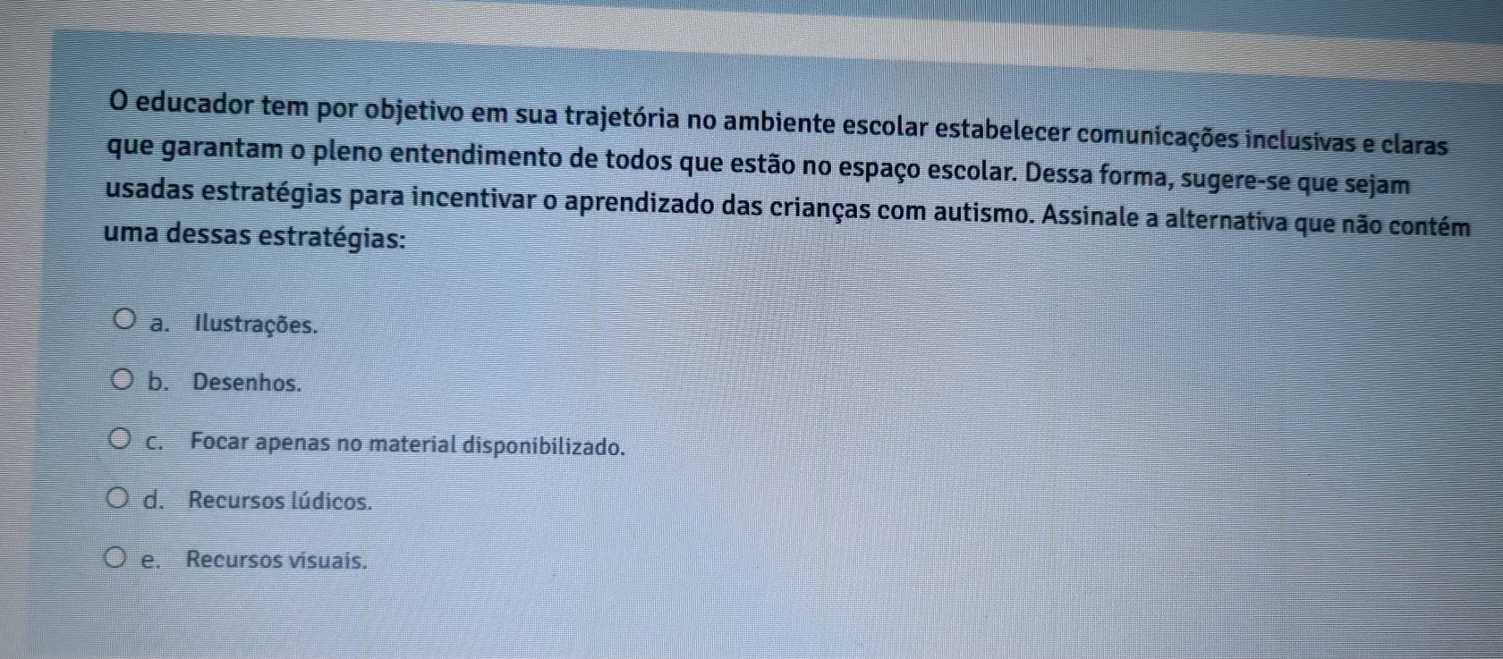 educador tem por objetivo em sua trajetória no ambiente escolar estabelecer comunicações inclusivas e claras
que garantam o pleno entendimento de todos que estão no espaço escolar. Dessa forma, sugere-se que sejam
usadas estratégias para incentivar o aprendizado das crianças com autismo. Assinale a alternativa que não contém
uma dessas estratégias:
a. Ilustrações.
b. Desenhos.
c. Focar apenas no material disponibilizado.
d. Recursos lúdicos.
e. Recursos visuais.