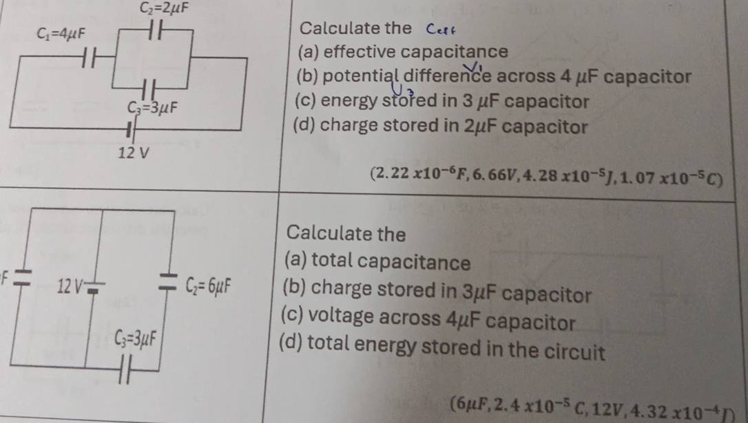 C_2=2mu F
Calculate the Ca 
(a) effective capacitance
(b) potential difference across 4 μF capacitor
(c) energy stored in 3 μF capacitor
(d) charge stored in 2μF capacitor
(2.22x10^(-6)F,6.66V,4.28x10^(-5)J,1.07x10^(-5)C)
Calculate the
(a) total capacitance
F (b) charge stored in 3μF capacitor
(c) voltage across 4μF capacitor
(d) total energy stored in the circuit
(6mu F,2.4x10^(-5)C,12V,4.32x10^(-4)D