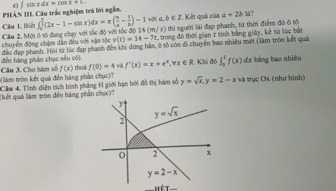 ∈t sin xdx=cos x+c. 
PHÀN III. Câu trắc nghiệm trã lời ngắn. 
Câu 1. Biết ∈t _0^((frac π)2)(2x-1-sin x)dx=π ( π /a - 1/b )-1 với a,b∈ Z. Kết quả của a+2b là? 
Câu 2. Một ô tô đang chạy với tốc độ với tốc độ 14 (m/ s) thì người lái đạp phanh, từ thời điểm đó ô tô 
chuyển động chậm dần đều với vận tộc v(t)=14-7t , trong đó thời gian t tính bằng giây, kể từ lúc bắt 
đầu đạp phanh. Hỏi từ lúc đạp phanh đến khi dừng hăn, ô tô còn di chuyển bao nhiêu mét (làm tròn kết quả 
đến hàng phần chục nếu có). 
Câu 3. Cho hàm số f(x) thoả f(0)=4 và f'(x)=x+e^x, forall x∈ R. Khi đó ∈t _0^(1f(x)dx bằng bao nhiêu 
(làm tròn kết quả đến hàng phần chục)? 
Câu 4. Tính diện tích hình phẳng H giới hạn bởi đồ thị hàm số y=sqrt x), y=2-x và trục Ox (như hình) 
(kết quả làm tròn đến hàng phần chục)?
y
y=sqrt(x)
2
0 2
x
y=2-x
hét