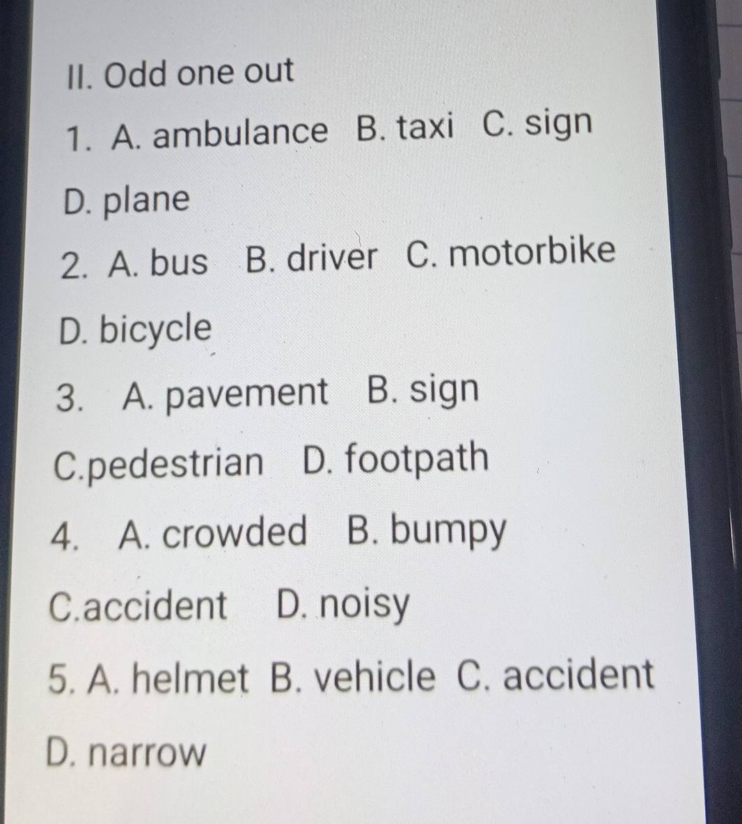 Odd one out
1. A. ambulance B. taxi C. sign
D. plane
2. A. bus B. driver C. motorbike
D. bicycle
3. A. pavement B. sign
C.pedestrian D. footpath
4. A. crowded B. bumpy
C.accident D. noisy
5. A. helmet B. vehicle C. accident
D. narrow