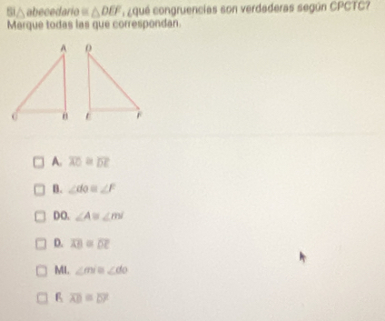 Si △ abecedario = △ DEF ¿ qué congruencias son verdaderas según CPCTC?
Marque todas las que correspondan.

A. overline AO≌ overline DE
B. ∠ do≌ ∠ F
DO. ∠ A≌ ∠ m
D. overline AB=overline DE
MI. ∠ mile∠ do
overline AD=overline DF