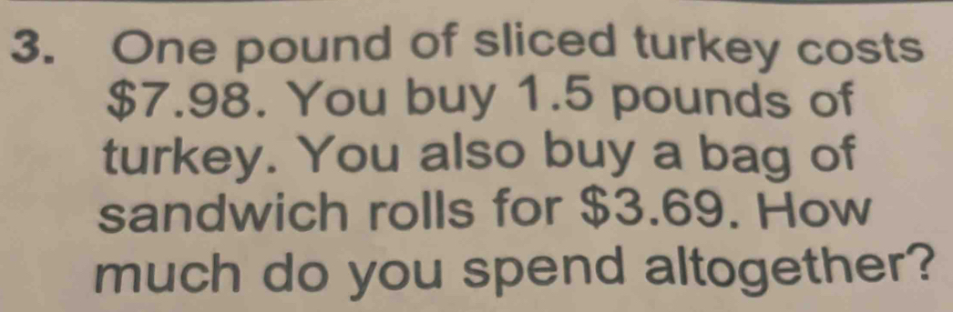 One pound of sliced turkey costs
$7.98. You buy 1.5 pounds of 
turkey. You also buy a bag of 
sandwich rolls for $3.69. How 
much do you spend altogether?