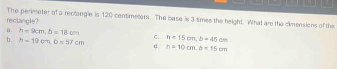 The perimeter of a rectangle is 120 centimeters. The base is 3 times the height. What are the dimensions of the
rectangle?
a. h=9cm, b=18cm C. h=15cm, b=45cm
b. h=19cm, b=57cm
d. h=10cm, b=15cm