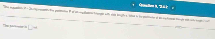 Question 9, "2.4.2 
The equation P= 3is s represents the perimetor P of an equilateral triangle with side length s. What is the perimeter of an equilatural trangle with sith length 7 m? 
The perimater is □ mL