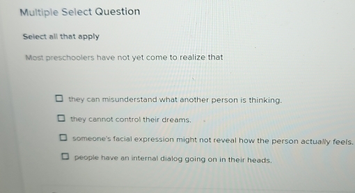 Multiple Select Question
Select all that apply
Most preschoolers have not yet come to realize that
they can misunderstand what another person is thinking.
they cannot control their dreams.
someone's facial expression might not reveal how the person actually feels.
people have an internal dialog going on in their heads.