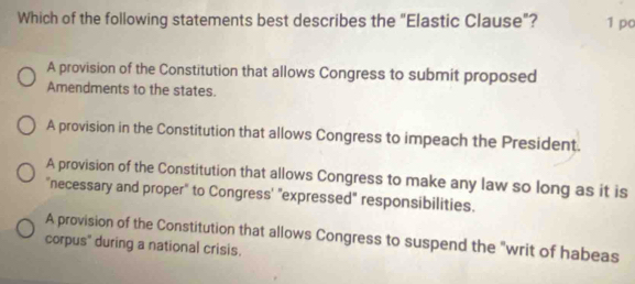 Which of the following statements best describes the "Elastic Clause"? 1 pc
A provision of the Constitution that allows Congress to submit proposed
Amendments to the states.
A provision in the Constitution that allows Congress to impeach the President.
A provision of the Constitution that allows Congress to make any law so long as it is
"necessary and proper" to Congress' "expressed" responsibilities.
A provision of the Constitution that allows Congress to suspend the "writ of habeas
corpus" during a national crisis.