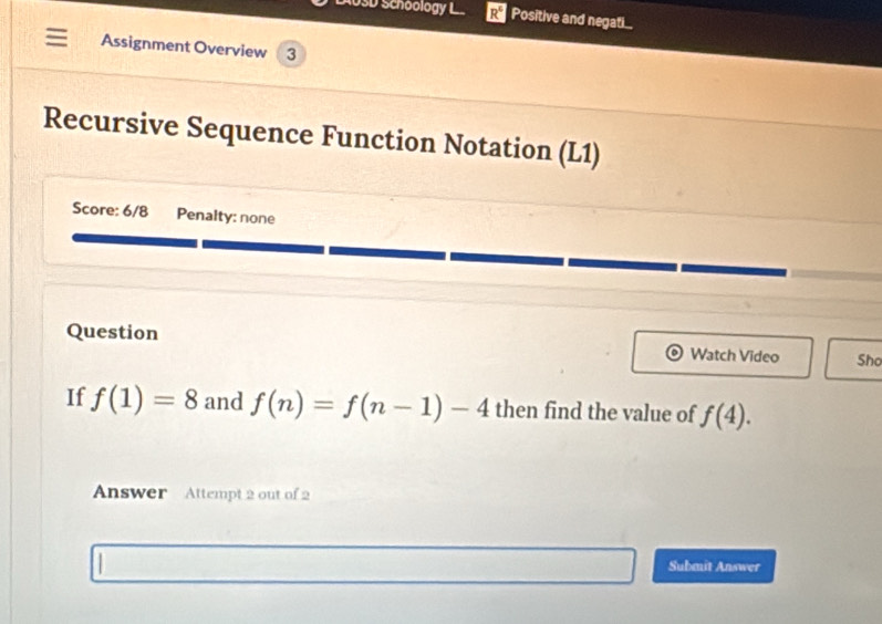 USD Schoology L R^4 Positive and negati.. 
Assignment Overview 3 
Recursive Sequence Function Notation (L1) 
Score: 6/8 Penalty: none 
Question Watch Video Sho 
If f(1)=8 and f(n)=f(n-1)-4 then find the value of f(4). 
Answer Attempt 2 out of 2 
Submit Answer