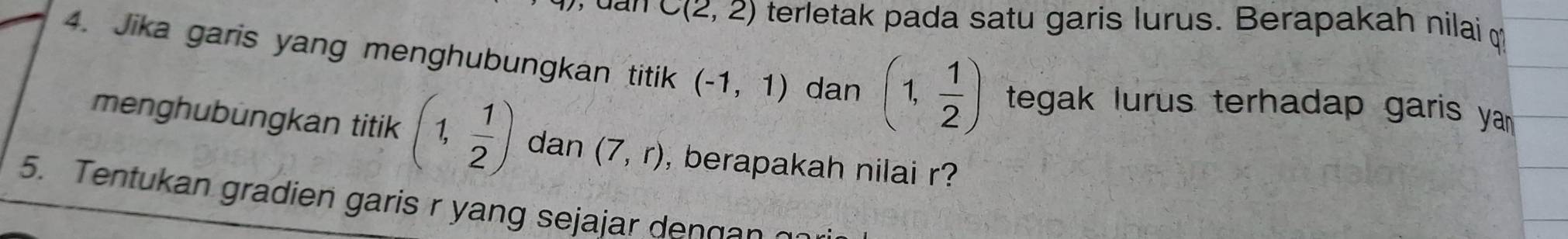 dan C(2,2) terletak pada satu garis lurus. Berapakah nilai 
4. Jika garis yang menghubungkan titik (-1,1) dan (1, 1/2 ) tegak lurus terhadap garis ya 
menghubungkan titik (1, 1/2 ) dan (7,r) , berapakah nilai r? 
5. Tentukan gradien garis r yang sejajar den g a n