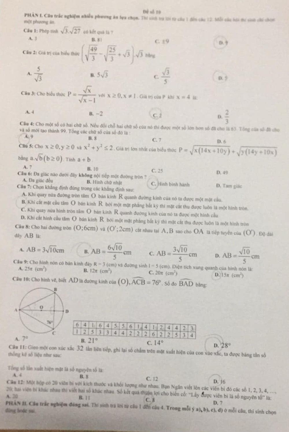Đề số 19
PHÂN I. Câu trắc nghiệm nhiều phương án lựa chọn. Thí sinh trà lới từ câu 1 đến câu 12. Mỗi cáu hói ti sinh chi chi
một phương ăn
Cầu 1: Phép tính sqrt(3).sqrt(27) có kết quà là ?
A. 3 B. 8 | C. ±9 D.
Câu 2: Giá trị của biểu thức (sqrt(frac 49)3-sqrt(frac 25)3+sqrt(3))· sqrt(3) bàng
B. 5sqrt(3)
A.  5/sqrt(3)   sqrt(3)/5  D. 5
C.
Câu 3: Cho biểu thức P= sqrt(x)/sqrt(x)-1  với x≥ 0,x!= 1. Giả trị của P khị x=4 u:
A. 4 B. -2 C. 2 D.  2/3 
Câu 4: Cho một số có hai chữ số. Nều đổi chỗ hai chữ số của nó thì được một số lớn hơn số đã chơ là 63. Tổng của số đã cho
và số mới tạo thành 99. Tổng các chữ số của số đó là :
A. 9 B. 8 C. 7 D. 6
Câu 5: Cho x≥ 0,y≥ 0 x^2+y^2≤ 2 Giả trị lớn nhất của biểu thức P=sqrt(x(14x+10y))+sqrt(y(14y+10x))
bằng a.sqrt(b)(b≥ 0). Tính a+b
A. 7 B. 10 C. 25
D. 49
Câu 6: Đa giác nào dưới đây không nội tiếp một đường tròn ?
A. Đa giác đều B. Hình chữ nhật C. Hình binh hành D. Tam giác
Câu 7: Chọn khẳng định đúng trong các khẳng định sau:
A. Khi quay nửa đường tròn tâm O bản kính R quanh đường kính của nó ta được một mật cầu
B. Khi cắt mặt cầu tâm O bán kinh R bởi một mặt phẳng bắt ký thi mặt cát thu được luôn là một hình tròn.
C. Khi quay nửa hình tròn tầm O bán kính R quanh đường kính của nó ta được một hình cầu
D. Khi cất hình cầu tâm O bán kính R bởi một mặt phẳng bắt kỹ thì mặt cắt thu được luôn là một hình tròn
Câu 8: Cho hai đường tròn (O:6cm) và (O';2cm) cật nhau tại A, B sao cho OA là tiếp tuyển của (O'). Độ dài
dây AB là:
A. AB=3sqrt(10)cm B. AB= 6sqrt(10)/5 cm C. AB= 3sqrt(10)/5 cm D. AB= sqrt(10)/5 cm
* Câu 9: Cho hình nón có bán kính đảy R=3 (cm) và đường sinh I=5 (cm). Diện tích xung quanh của hình nón là:
A. 25π (cm^2) B. 12π (cm^2) C. 20π (cm^2) D. 15π (cm^2)
Câu 10: Cho hình vẽ, biết AD là đường kính của (O),widehat ACB=76°. Số đo widehat BAD bàng:
A. 7°
C. 14° D. 28°
Câu 11: Gieo một con xúc xắc 32 lần liên tiếp, ghi lại số chấm trên mặt xuất hiện của con xúc xắc, ta được bảng tần số
thống kê số liệu như sau:
Tổng số lần xuất hiện mặt là số nguyên tố là:
A. 4 B. 8
C. 12 D. 16
Câu 12: Một hiộp có 20 viên hi với kích thước và khổi lượng như nhau. Bạn Ngân viết lên các viên bỉ đó các số 1, 2, 3, 4, ...,
29; hai viên bí khác nhau thị viết hai số khác nhau. Số kết quả thuận lợi cho biển cổ: ''Lây được viên bí là số nguyên tổ'' là;
A. 20 B. 1 1 C. 8
D. 7
PHAN II. Cầu trác nghiệm đúng sai. Thí sinh trá lời từ cầu 1 đến câu 4. Trong mỗi ý a) b), c), đ) ở mỗi câu, thí sinh chọn
dùng hoặc sai.
