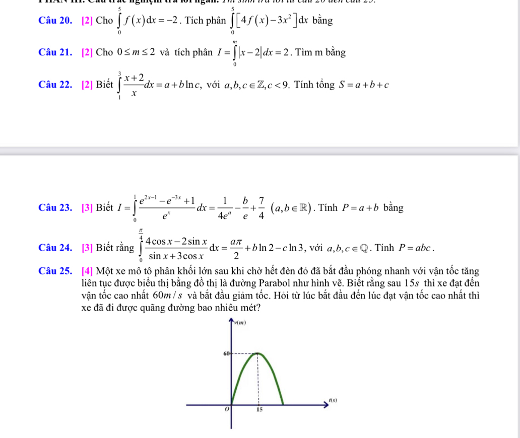 [2] Cho ∈tlimits _0^(5f(x)dx=-2. Tích phân ∈tlimits _0^5[4f(x)-3x^2)] dx bằng 
Câu 21. [2] Cho 0≤ m≤ 2 và tích phân I=∈tlimits _0^(m|x-2|dx=2. Tìm m bằng 
Câu 22. [2] Biết ∈tlimits _1^3frac x+2)xdx=a+bln c, , với a, b, c∈ Z, c<9</tex> . Tính tổng S=a+b+c
Câu 23. [3] Biết I=∈tlimits _0^(1frac e^2x-1)-e^(-3x)+1e^xdx= 1/4e^a - b/e + 7/4 (a,b∈ R). Tính P=a+b bằng 
Câu 24. [3] Biết rằng ∈tlimits _0^(4frac 4cos x-2sin x)sin x+3cos xdx= aπ /2 +bln 2-cln 3 , với a,b,c∈ Q. Tính P=abc. 
Câu 25. [4] Một xe mô tô phân khối lớn sau khi chờ hết đèn đỏ đã bắt đầu phóng nhanh với vận tốc tăng 
liên tục được biểu thị bằng đồ thị là đường Parabol như hình vẽ. Biết rằng sau 15s thì xe đạt đến 
vận tốc cao nhất 60m / s và bắt đầu giảm tốc. Hỏi từ lúc bắt đầu đến lúc đạt vận tốc cao nhất thì 
xe đã đi được quãng đường bao nhiêu mét?