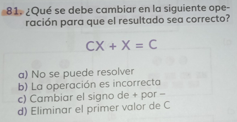 ¿Qué se debe cambiar en la siguiente ope-
ración para que el resultado sea correcto?
CX+X=C
a) No se puede resolver
b) La operación es incorrecta
c) Cambiar el signo de + por -
d) Eliminar el primer valor de C