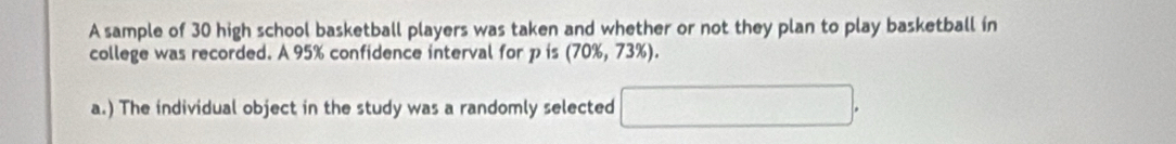 A sample of 30 high school basketball players was taken and whether or not they plan to play basketball in 
college was recorded. A 95% confidence interval for p is (70% ,73% ). 
a.) The individual object in the study was a randomly selected □.