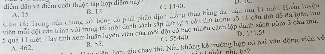 điểm đầu và điểm cuối thuộc tập hợp điểm náy? D. 30.
A. 15. B. 12. C. 1440.
Câu 18: Trong trận chung kết bóng đá phải phân định thắng thụa bằng đá luận lưu 11 mét. Huấn luyện
viên mỗi đội cần trình với trọng tài một danh sách sắp thứ tự 5 cầu thủ trong số 11 cầu thủ đề đá luân lưu
5 quả 11 mét. Hãy tính xem huấn luyện viên của mỗi đội có bao nhiêu cách lập danh sách gồm 5 cầu thủ.
A. 462. B. 55. C. 55440. D. 11!.5!
tiền tham gia chạy thi. Nếu không kể trường hợp có hai vận động viên về
trí nhất nhì. ba?