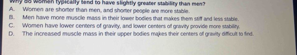 why do women typically tend to have slightly greater stability than men?
A. Women are shorter than men, and shorter people are more stable.
B. Men have more muscle mass in their lower bodies that makes them stiff and less stable.
C. Women have lower centers of gravity, and lower centers of gravity provide more stability.
D. The increased muscle mass in their upper bodies makes their centers of gravity difficult to find.