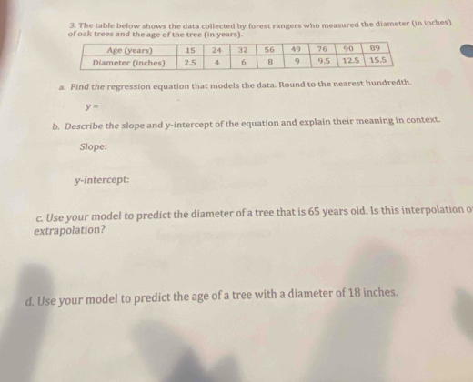 The table below shows the data collected by forest rangers who measured the diameter (in inches) 
of oak trees and the age of the tree (in years). 
a. Find the regression equation that models the data. Round to the nearest hundredth.
y=
b. Describe the slope and y-intercept of the equation and explain their meaning in context. 
Slope: 
y-intercept: 
c. Use your model to predict the diameter of a tree that is 65 years old. Is this interpolation o 
extrapolation? 
d. Use your model to predict the age of a tree with a diameter of 18 inches.