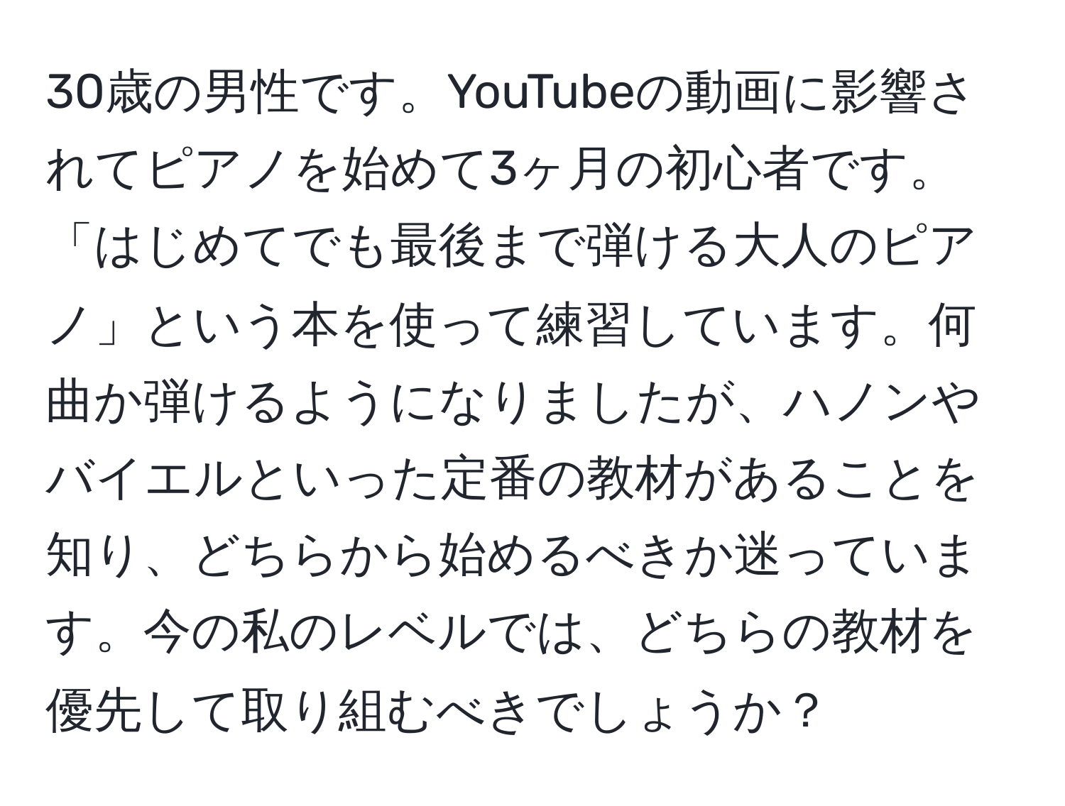 30歳の男性です。YouTubeの動画に影響されてピアノを始めて3ヶ月の初心者です。「はじめてでも最後まで弾ける大人のピアノ」という本を使って練習しています。何曲か弾けるようになりましたが、ハノンやバイエルといった定番の教材があることを知り、どちらから始めるべきか迷っています。今の私のレベルでは、どちらの教材を優先して取り組むべきでしょうか？