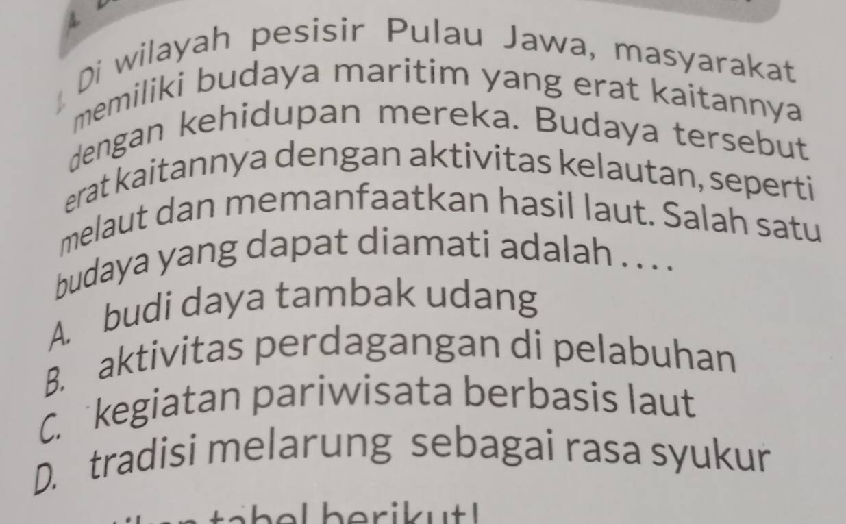 Di wilayah pesisir Pulau Jawa, masyarakat
memiliki budaya maritim yang erat kaitannya
dengan kehidupan mereka. Budaya tersebut
erat kaitannya dengan aktivitas kelautan, seperti
melaut dan memanfaatkan hasil laut. Salah satu
budaya yang dapat diamati adalah . . . .
A. budi daya tambak udang
B. aktivitas perdagangan di pelabuhan
C. kegiatan pariwisata berbasis laut
D. tradisi melarung sebagai rasa syukur