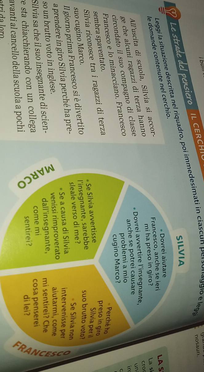 bun gram 
Le strade del pensiero IL H 
SILVIA 
Leggi la situazione descritta nel riquadro, poi immedesimati in ciascun personaggio e legg nosauri. 
• Dovrei aiutare 
le domande contenute nel cerchio. 
Francesco, anche se ieri LAS 
mi ha preso in giro? La si 
All'uscita di scuola, Silvia si accor- 
Dovrei avvertire l’insegnante, cror 
ge che alcuni ragazzi di terza hanno 
anche se potrei causare 
in 
circondato il suo compagno di classe 
un 
Francesco e lo minacciano. Francesco 
problemi a mio 
cugino Marco? 
C 
Perché ho 
sembra spaventato. 
Silvia riconosce tra i ragazzi di terza 
preso in giro 
Silvia per il 
suo brutto voto? 
Il giorno prima Francesco si è divertito •Se Silvia avvertisse 
suo cugino Marco. 
l'insegnante, sarebbe 
a prendere in giro Silvia perché ha pre- sleale verso di me? 
Se Silvia non 
so un brutto voto in inglese. Se a causa di Silvia 
intervenisse per 
venissi rimproverato aiutarmi, come 
Silvia sa che il suo insegnante di scien- dall’insegnante, mi sentirei? Che 
come mi 
re sta chiacchierando con un collega cosa pensereí 
avanti al cancello della scuola a pochi sentirei? 
di lei?