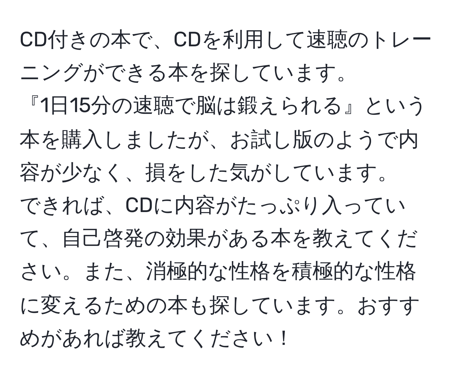 CD付きの本で、CDを利用して速聴のトレーニングができる本を探しています。  
『1日15分の速聴で脳は鍛えられる』という本を購入しましたが、お試し版のようで内容が少なく、損をした気がしています。  
できれば、CDに内容がたっぷり入っていて、自己啓発の効果がある本を教えてください。また、消極的な性格を積極的な性格に変えるための本も探しています。おすすめがあれば教えてください！