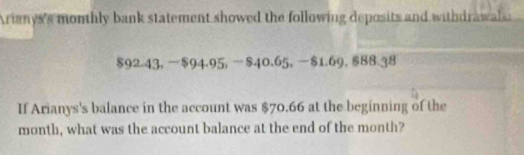 Arianys's monthly bank statement showed the following deposits and withdrawals:
$92.43, $94.95, $40.65, $1.69, $88.38
If Arianys's balance in the account was $70.66 at the beginning of the
month, what was the account balance at the end of the month?